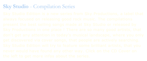 Sky Studio - Compilation Series

Sky Studio Edition is a new series from Sky Productions, a label that always focused on releasing good rock music. The compilations present the best selling songs made at Sky Studio or released by Sky Productions in one place ! There are so many good artists, that don't get any attention in today's musical landscape, where you only get discovered via cover songs, that people are actively searching. Sky Studio Edition will try to feature some brilliant artists, that you never would have found any other way. Click on the CD Cover on the left to get more infos about the series.