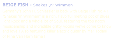 BEIGE FISH - Snakes ,n‘ Wimmen

Germany's John H. Schiessler is back with Beige Fish No.4 ! 
"Snakes 'n' Wimmen" is a rich, flavorful melting pot of Blues, 
light Rock and a whole lot of Soul, featuring the top notch musicianship and incredible gritty vocals we've come to know and love ! Also featuring killer electric guitar by Mar Todani 
of Nina Van Horn fame !
