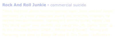 Rock And Roll Junkie - commercial suicide

This is the third album from the german band „Rock and Roll Junkie“ and being on a new production level it also stretches musically far beyond previous releases: starting out with the punky rocker „Not This World again“ over melodic rock songs like „My Darker Side“ up to the absolute hymnic ballad „Underground Queen“. Mixing and Mastering was done by Bobby Altvater @ Sky Studio, Taufkirchen.